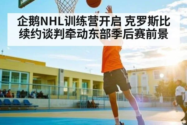 企鹅NHL训练营开启 克罗斯比续约谈判牵动东部季后赛前景