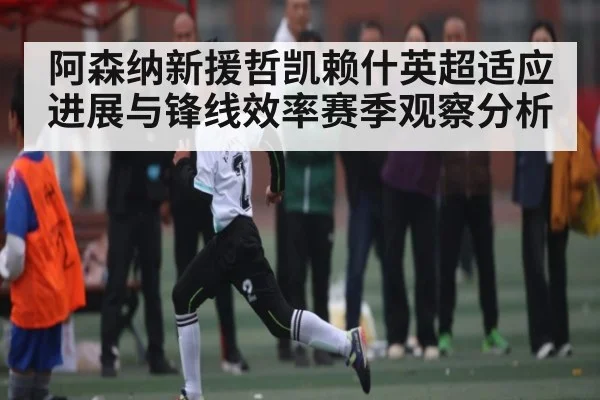 阿森纳新援哲凯赖什英超适应进展与锋线效率赛季观察分析
