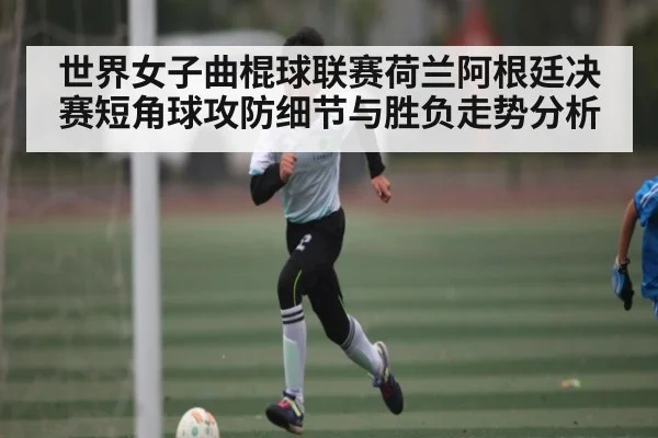 世界女子曲棍球联赛荷兰阿根廷决赛短角球攻防细节与胜负走势分析
