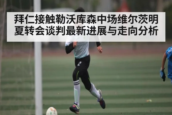 拜仁接触勒沃库森中场维尔茨明夏转会谈判最新进展与走向分析
